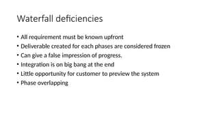 Waterfall deficiencies
• All requirement must be known upfront
• Deliverable created for each phases are considered frozen
• Can give a false impression of progress.
• Integration is on big bang at the end
• Little opportunity for customer to preview the system
• Phase overlapping
 