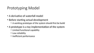 Prototyping Model
• A derivative of waterfall model
• Before starting actual development
• A working prototype of the system should first be build
• A prototype is a toy implementation of the system
• Limited functional capability
• Low reliability
• Inefficient performance
 