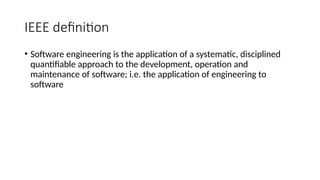 IEEE definition
• Software engineering is the application of a systematic, disciplined
quantifiable approach to the development, operation and
maintenance of software; i.e. the application of engineering to
software
 