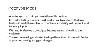 Prototype Model
• A prototype is a toy implementation of the system.
• For restricted input values it will work as we have stored that in a
table & it would have a limited functional capability and may not work
for many inputs.
• We need to develop a prototype because we can show it to the
customer.
• The customer will get a better feeling of how the software will finally
appear and he might suggest changes.
 