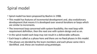 Spiral model
• Spiral model has been proposed by Boehm in 1988.
• This model has features of incremental development and, also evolutionary
development that means it is developed over several iterations or loops which
are similar to increments.
• The innermost loop concerned with system feasibility, the next loop with
requirement definition, then the next one with system design and so on.
• in the spiral model each loop may not result in a deliverable software.
• Each loop is called as a phase here and there are no fixed phases in this model.
• The phases are decided by the team members and each phase some risk is
identified. and, these are resolved using prototype.
 