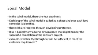 Spiral Model
• In the spiral model, there are four quadrants.
• Each loop of the spiral model is called as a phase and over each loop
some risk is identified.
• those risk are resolved through developing prototype.
• Risk is basically any adverse circumstance that might hamper the
successful completion of the software project.
• example, whether the throughput will be sufficient to meet the
customer requirement?
 