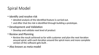 Spiral Model
• Identify and resolve risk
• detailed analysis of the identified feature is carried out.
• and After that the risk is identified through building a prototype.
• Development and Validation
• Develop and validate next level of product
• Review and Planning
• Review the result achieved so far with customer and plan the next iteration
around spiral, with each iteration around the spiral more and more complete
version of the software gets built .
• Also known as meta model
 