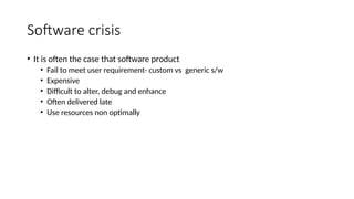 Software crisis
• It is often the case that software product
• Fail to meet user requirement- custom vs generic s/w
• Expensive
• Difficult to alter, debug and enhance
• Often delivered late
• Use resources non optimally
 