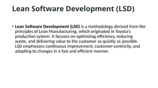 Lean Software Development (LSD)
• Lean Software Development (LSD) is a methodology derived from the
principles of Lean Manufacturing, which originated in Toyota's
production system. It focuses on optimizing efficiency, reducing
waste, and delivering value to the customer as quickly as possible.
LSD emphasizes continuous improvement, customer-centricity, and
adapting to changes in a fast and efficient manner.
 