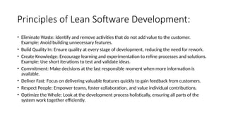 Principles of Lean Software Development:
• Eliminate Waste: Identify and remove activities that do not add value to the customer.
Example: Avoid building unnecessary features.
• Build Quality In: Ensure quality at every stage of development, reducing the need for rework.
• Create Knowledge: Encourage learning and experimentation to refine processes and solutions.
Example: Use short iterations to test and validate ideas.
• Commitment: Make decisions at the last responsible moment when more information is
available.
• Deliver Fast: Focus on delivering valuable features quickly to gain feedback from customers.
• Respect People: Empower teams, foster collaboration, and value individual contributions.
• Optimize the Whole: Look at the development process holistically, ensuring all parts of the
system work together efficiently.
 