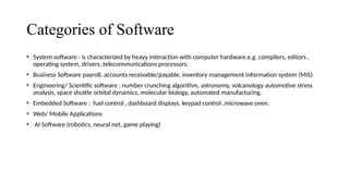 Categories of Software
• System software : is characterized by heavy interaction with computer hardware.e.g. compilers, editors ,
operating system, drivers, telecommunications processors.
• Business Software payroll, accounts receivable/payable, inventory management information system (MIS)
• Engineering/ Scientific software : number crunching algorithm, astronomy, volcanology automotive stress
analysis, space shuttle orbital dynamics, molecular biology, automated manufacturing.
• Embedded Software : fuel control , dashboard displays, keypad control ,microwave oven.
• Web/ Mobile Applications
• AI Software (robotics, neural net, game playing)
 