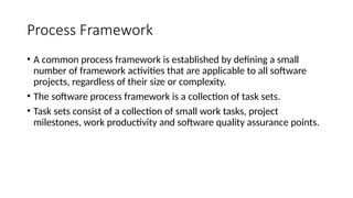 Process Framework
• A common process framework is established by defining a small
number of framework activities that are applicable to all software
projects, regardless of their size or complexity.
• The software process framework is a collection of task sets.
• Task sets consist of a collection of small work tasks, project
milestones, work productivity and software quality assurance points.
 