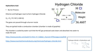 Hydrochloric Acid
• Burner Process:
Chlorine and Hydrogen react to form Hydrogen Chloride
H2 + Cl2  2 HCl (+184 KJ)
The gases are passed through a burner nozzle
They are ignited inside a combustion chamber (chamber is made of graphite)
The chamber is cooled by water such that the HCl gas produced cools down and absorbed into water to
make HCl acid
https://www.youtube.com/watch?v=HJvn-rH_lLQ&ab_channel=IITKharagpurJuly2018
https://www.essentialchemicalindustry.org/chemicals/hydrogen-chloride.html
 