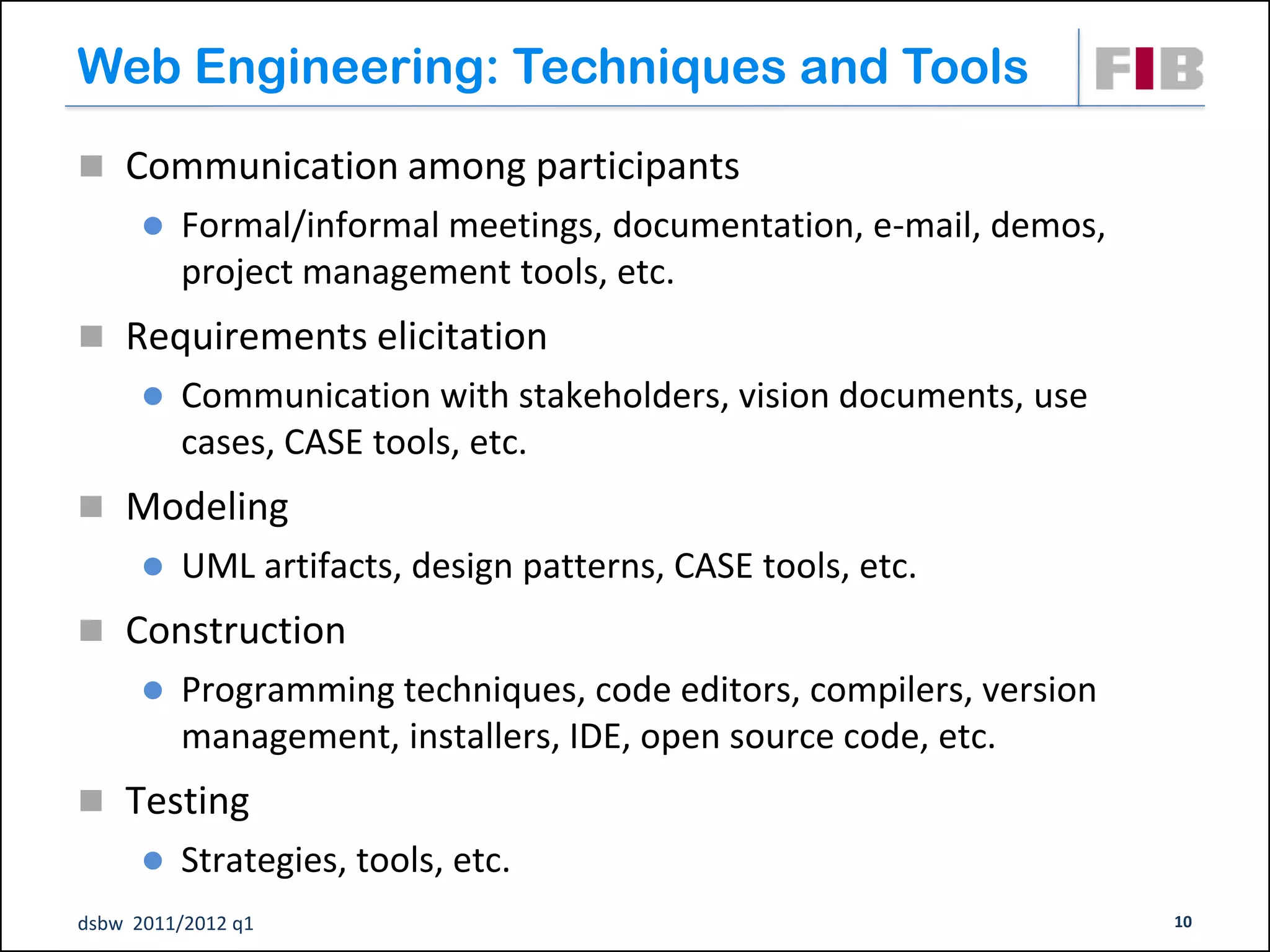 Web Engineering: Techniques and Tools
 Communication among participants
         Formal/informal meetings, documentation, e-mail, demos,
          project management tools, etc.
 Requirements elicitation
         Communication with stakeholders, vision documents, use
          cases, CASE tools, etc.
 Modeling
         UML artifacts, design patterns, CASE tools, etc.
 Construction
         Programming techniques, code editors, compilers, version
          management, installers, IDE, open source code, etc.
 Testing
         Strategies, tools, etc.
dsbw 2011/2012 q1                                                    10
 