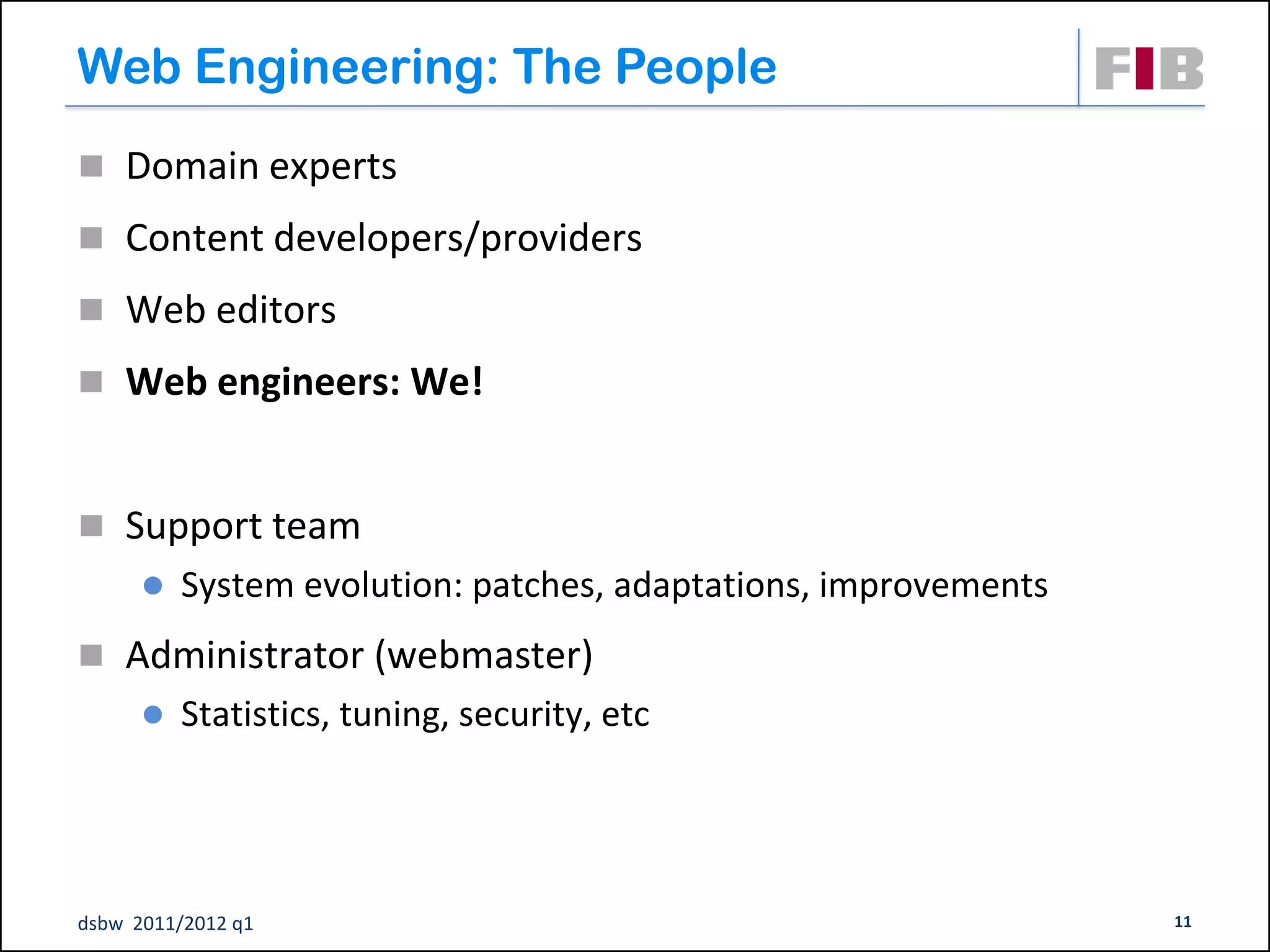 Web Engineering: The People
 Domain experts
 Content developers/providers

 Web editors

 Web engineers: We!



 Support team
         System evolution: patches, adaptations, improvements
 Administrator (webmaster)‫‏‬
         Statistics, tuning, security, etc




dsbw 2011/2012 q1                                                11
 