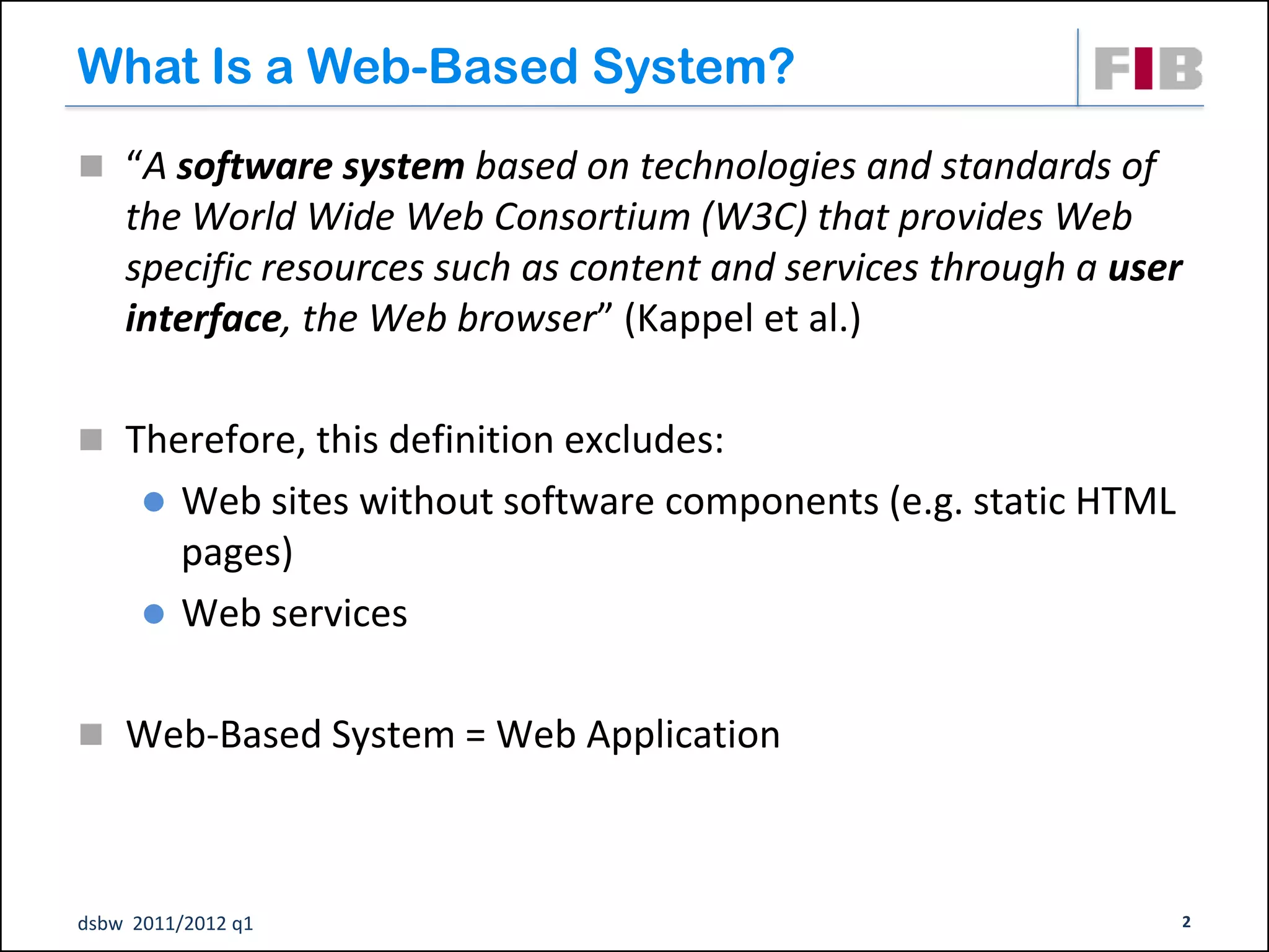 What Is a Web-Based System?
 “A software system based on technologies and standards of
    the World Wide Web Consortium (W3C) that provides Web
    specific resources such as content and services through a user
    interface, the Web browser” (Kappel et al.)

 Therefore, this definition excludes:
         Web sites without software components (e.g. static HTML
          pages)‫‏‬
         Web services

 Web-Based System = Web Application




dsbw 2011/2012 q1                                                   2
 