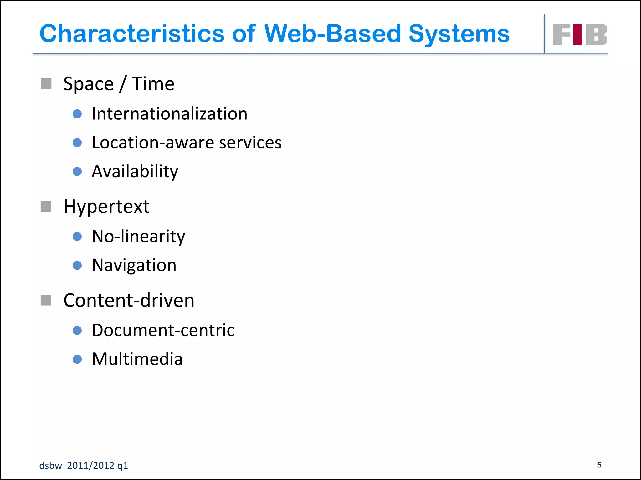 Characteristics of Web-Based Systems
 Space / Time
       Internationalization
       Location-aware services
       Availability

 Hypertext
       No-linearity
       Navigation

 Content-driven
       Document-centric
       Multimedia




dsbw 2011/2012 q1                      5
 