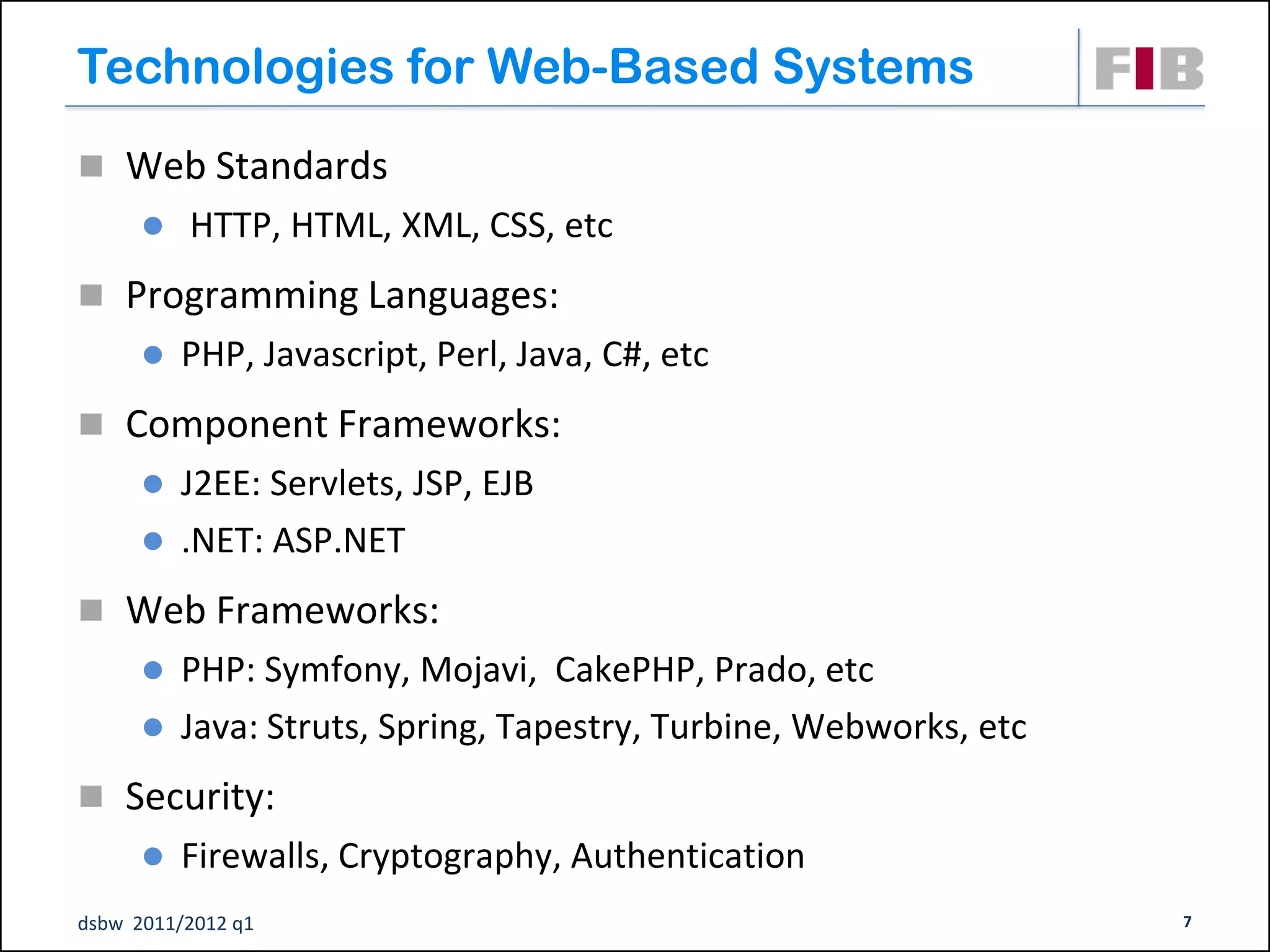 Technologies for Web-Based Systems
 Web Standards
         HTTP, HTML, XML, CSS, etc
 Programming Languages:
         PHP, Javascript, Perl, Java, C#, etc
 Component Frameworks:
       J2EE: Servlets, JSP, EJB
       .NET: ASP.NET

 Web Frameworks:
       PHP: Symfony, Mojavi, CakePHP, Prado, etc
       Java: Struts, Spring, Tapestry, Turbine, Webworks, etc

 Security:
         Firewalls, Cryptography, Authentication
dsbw 2011/2012 q1                                                7
 