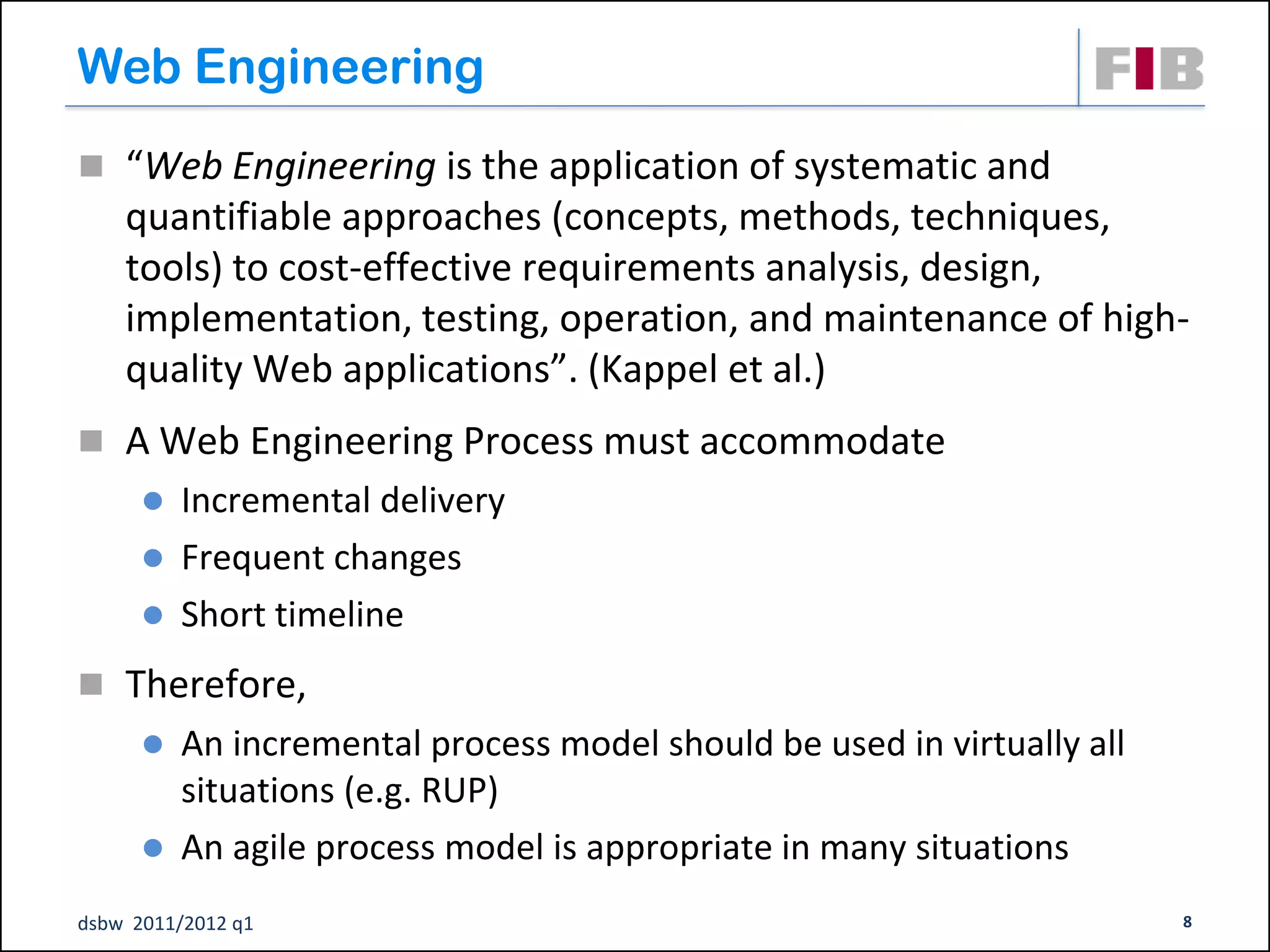 Web Engineering
 “Web Engineering is the application of systematic and
    quantifiable approaches (concepts, methods, techniques,
    tools) to cost-effective requirements analysis, design,
    implementation, testing, operation, and maintenance of high-
    quality Web applications”. (Kappel et al.)
 A Web Engineering Process must accommodate
       Incremental delivery
       Frequent changes
       Short timeline

 Therefore,
       An incremental process model should be used in virtually all
        situations (e.g. RUP)‫‏‬
       An agile process model is appropriate in many situations

dsbw 2011/2012 q1                                                      8
 