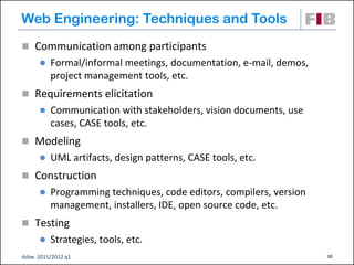 Web Engineering: Techniques and Tools
 Communication among participants
         Formal/informal meetings, documentation, e-mail, demos,
          project management tools, etc.
 Requirements elicitation
         Communication with stakeholders, vision documents, use
          cases, CASE tools, etc.
 Modeling
         UML artifacts, design patterns, CASE tools, etc.
 Construction
         Programming techniques, code editors, compilers, version
          management, installers, IDE, open source code, etc.
 Testing
         Strategies, tools, etc.
dsbw 2011/2012 q1                                                    10
 