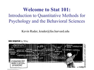 1
Welcome to Stat 101:
Introduction to Quantitative Methods for
Psychology and the Behavioral Sciences
Kevin Rader, krader@fas.harvard.edu
 