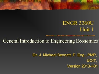 ENGR 3360U
                                   Unit 1

General Introduction to Engineering Economics

              Dr. J. Michael Bennett, P. Eng., PMP,
                                              UOIT,
                                 Version 2013-I-01
 