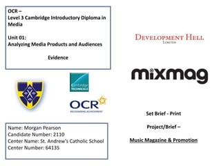 OCR –
Level 3 Cambridge Introductory Diploma in
Media
Unit 01:
Analyzing Media Products and Audiences
Evidence
Name: Morgan Pearson
Candidate Number: 2110
Center Name: St. Andrew’s Catholic School
Center Number: 64135
Set Brief - Print
Project/Brief –
Music Magazine & Promotion
 