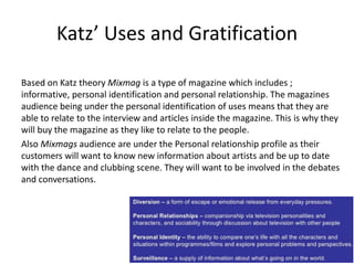 Katz’ Uses and Gratification
Based on Katz theory Mixmag is a type of magazine which includes ;
informative, personal identification and personal relationship. The magazines
audience being under the personal identification of uses means that they are
able to relate to the interview and articles inside the magazine. This is why they
will buy the magazine as they like to relate to the people.
Also Mixmags audience are under the Personal relationship profile as their
customers will want to know new information about artists and be up to date
with the dance and clubbing scene. They will want to be involved in the debates
and conversations.
 