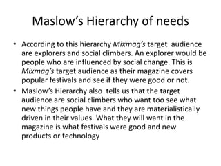 Maslow’s Hierarchy of needs
• According to this hierarchy Mixmag’s target audience
are explorers and social climbers. An explorer would be
people who are influenced by social change. This is
Mixmag’s target audience as their magazine covers
popular festivals and see if they were good or not.
• Maslow’s Hierarchy also tells us that the target
audience are social climbers who want too see what
new things people have and they are materialistically
driven in their values. What they will want in the
magazine is what festivals were good and new
products or technology
 