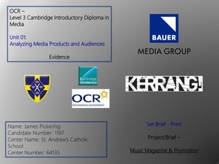 OCR –
Level 3 Cambridge Introductory Diploma in
Media
Unit 01:
Analyzing Media Products and Audiences
Evidence
Name: James Pickering
Candidate Number: 1197
Center Name: St. Andrew’s Catholic
School
Center Number: 64135
Set Brief - Print
Project/Brief –
Music Magazine & Promotion
 