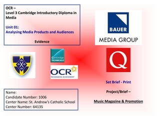OCR –
Level 3 Cambridge Introductory Diploma in
Media
Unit 01:
Analysing Media Products and Audiences
Evidence
Name:
Candidate Number: 1006
Center Name: St. Andrew’s Catholic School
Center Number: 64135
Set Brief - Print
Project/Brief –
Music Magazine & Promotion
 