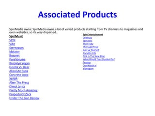 Associated Products
SpinMedia owns: SpinMedia owns a lot of varied products starting from TV channels to magazines and
even websites, so its very dispersed.
SpinMusic
SPIN
Vibe
Stereogum
Idolator
Buzznet
PureVolume
Brooklyn Vegan
Gorilla Vs. Bear
Absolute Punk
Concrete Loop
XLR8R
Alter The Press
Direct Lyrics
Pretty Much Amazing
Property Of Zack
Under The Gun Review
SpinEntertainment
Celebuzz
Egotastic
The Frisky
The Superficial
Go Fug Yourself
Socialite Life
Pink Is The New Blog
What Would Tyler Durden Do?
Fanpop
Crunktastical
Videogum
 