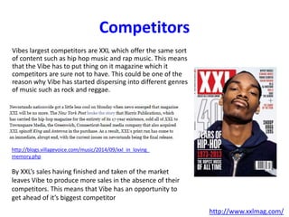 Competitors
Vibes largest competitors are XXL which offer the same sort
of content such as hip hop music and rap music. This means
that the Vibe has to put thing on it magazine which it
competitors are sure not to have. This could be one of the
reason why Vibe has started dispersing into different genres
of music such as rock and reggae.
http://www.xxlmag.com/
http://blogs.villagevoice.com/music/2014/09/xxl_in_loving_
memory.php
By XXL’s sales having finished and taken of the market
leaves Vibe to produce more sales in the absence of their
competitors. This means that Vibe has an opportunity to
get ahead of it’s biggest competitor
 