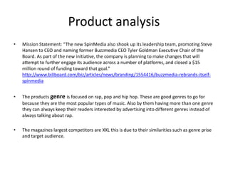 Product analysis
• Mission Statement: “The new SpinMedia also shook up its leadership team, promoting Steve
Hansen to CEO and naming former Buzzmedia CEO Tyler Goldman Executive Chair of the
Board. As part of the new initiative, the company is planning to make changes that will
attempt to further engage its audience across a number of platforms, and closed a $15
million round of funding toward that goal.”
http://www.billboard.com/biz/articles/news/branding/1554416/buzzmedia-rebrands-itself-
spinmedia
• The products genre is focused on rap, pop and hip hop. These are good genres to go for
because they are the most popular types of music. Also by them having more than one genre
they can always keep their readers interested by advertising into different genres instead of
always talking about rap.
• The magazines largest competitors are XXL this is due to their similarities such as genre prise
and target audience.
 