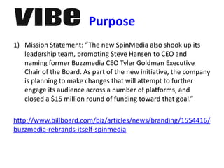 Purpose
1) Mission Statement: “The new SpinMedia also shook up its
leadership team, promoting Steve Hansen to CEO and
naming former Buzzmedia CEO Tyler Goldman Executive
Chair of the Board. As part of the new initiative, the company
is planning to make changes that will attempt to further
engage its audience across a number of platforms, and
closed a $15 million round of funding toward that goal.”
http://www.billboard.com/biz/articles/news/branding/1554416/
buzzmedia-rebrands-itself-spinmedia
 