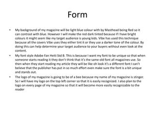 Form
• My background of my magazine will be light blue colour with by Masthead being Red so it
can contrast with blue. However I will make the red dark tinted because if I have bright
colours it might seem like my target audience is young kids. Vibe has used this technique
because all the covers Vibe uses they either tint it or they use a darker tone of the colour. By
doing this can help determine your target audience to your buyers without even look at the
content.
• My font style Adobe Fan Heiti Std B. This is because I want my font to be unique so that when
someone starts reading it they don’t think that it’s the same old font all magazines use. So
then when they start reading my article they will be like oh look it’s a different font I can’t
believe that the publisher has put in so much effort even make sure the font is a bit unique
and stands out.
• The logo of my magazine is going to be of a bee because my name of my magazine is stinger.
So I will have my logo on the top left corner so that it is easily recognized. I also plan to the
logo on every page of my magazine so that it will become more easily recognizable to the
reader
 