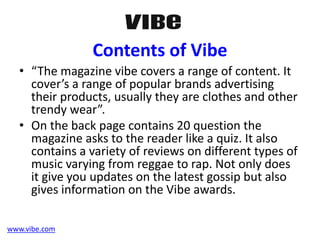 Contents of Vibe
• “The magazine vibe covers a range of content. It
cover’s a range of popular brands advertising
their products, usually they are clothes and other
trendy wear”.
• On the back page contains 20 question the
magazine asks to the reader like a quiz. It also
contains a variety of reviews on different types of
music varying from reggae to rap. Not only does
it give you updates on the latest gossip but also
gives information on the Vibe awards.
www.vibe.com
 
