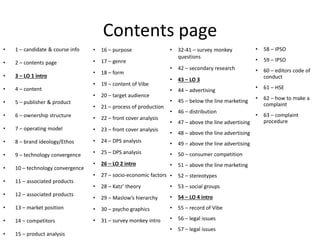 Contents page
• 1 – candidate & course info
• 2 – contents page
• 3 – LO 1 intro
• 4 – content
• 5 – publisher & product
• 6 – ownership structure
• 7 – operating model
• 8 – brand ideology/Ethos
• 9 – technology convergence
• 10 – technology convergence
• 11 – associated products
• 12 – associated products
• 13 – market position
• 14 – competitors
• 15 – product analysis
• 16 – purpose
• 17 – genre
• 18 – form
• 19 – content of Vibe
• 20 – target audience
• 21 – process of production
• 22 – front cover analysis
• 23 – front cover analysis
• 24 – DPS analysis
• 25 – DPS analysis
• 26 – LO 2 intro
• 27 – socio-economic factors
• 28 – Katz’ theory
• 29 – Maslow’s hierarchy
• 30 – psycho graphics
• 31 – survey monkey intro
• 32-41 – survey monkey
questions
• 42 – secondary research
• 43 – LO 3
• 44 – advertising
• 45 – below the line marketing
• 46 – distribution
• 47 – above the line advertising
• 48 – above the line advertising
• 49 – above the line advertising
• 50 – consumer competition
• 51 – above the line marketing
• 52 – stereotypes
• 53 – social groups
• 54 – LO 4 intro
• 55 – record of Vibe
• 56 – legal issues
• 57 – legal issues
• 58 – IPSO
• 59 – IPSO
• 60 – editors code of
conduct
• 61 – HSE
• 62 – how to make a
complaint
• 63 – complaint
procedure
 