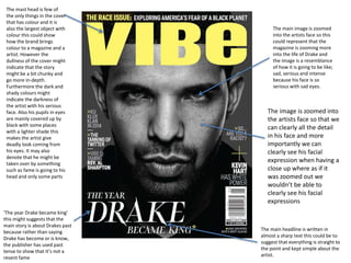 The mast head is few of
the only things in the cover
that has colour and it is
also the largest object with
colour this could show
how the brand brings
colour to a magazine and a
artist. However the
dullness of the cover might
indicate that the story
might be a bit chunky and
go more in-depth.
Furthermore the dark and
shady colours might
indicate the darkness of
the artist with his serious
face. Also his pupils in eyes
are mainly covered up by
black with some places
with a lighter shade this
makes the artist give
deadly look coming from
his eyes. It may also
denote that he might be
taken over by something
such as fame is going to his
head and only some parts
‘The year Drake became king’
this might suggests that the
main story is about Drakes past
because rather than saying
Drake has become or is know,
the publisher has used past
tense to show that it’s not a
resent fame
The main headline is written in
almost a sharp text this could be to
suggest that everything is straight to
the point and kept simple about the
artist.
The main image is zoomed
into the artists face so this
could represent that the
magazine is zooming more
into the life of Drake and
the image is a resemblance
of how it is going to be like;
sad, serious and intense
because his face is so
serious with sad eyes.
The image is zoomed into
the artists face so that we
can clearly all the detail
in his face and more
importantly we can
clearly see his facial
expression when having a
close up where as if it
was zoomed out we
wouldn’t be able to
clearly see his facial
expressions
 