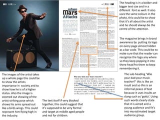 The images of the artist takes
up a whole page this could be
to show the artists
importance in society and to
show how he is of a higher
status. Also the image is
zoomed out showing of the
artist striking pose which
shows his arms spread out
like a birds wings. This could
represent him flying high in
the industry.
The heading is in a bolder and
bigger text size and in a
different font as well. It also
uses the same colours in the
photo, this could be to show
that it’s all about the artist
and he should always be the
centre of the attention.
The magazine brings in brand
awareness by putting its logo
on every page almost hidden
as a bar code. This could be to
make sure that the reader can
recognize the logo any where
so they keep popping it into
there head fro them to keep
remembering it.
The text itself if very blocked
together, this could suggest that
it’s supposed to be very formal
and target at middle aged people
and not for children.
The sub-heading ‘Was
your dad your music
teacher?’ this is like an
insult and so this is an
informal peace of text
because it uses insults an
slang such as ‘gotta’. Using
such words clearly state
that it is aimed and a
young audience and fit’s
into my estimated target
audience group.
 