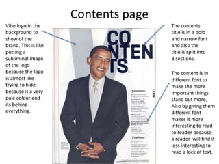 Contents page
Vibe logo in the
background to
show of the
brand. This is like
putting a
subliminal image
of the logo
because the logo
is almost like
trying to hide
because it a very
pale colour and
its behind
everything.
The contents
title is in a bold
and narrow font
and also the
title is split into
3 sections.
The content is in
different font to
make the more
important things
stand out more.
Also by giving them
different font
makes it more
interesting to read
to reader because
a reader will find it
less interesting to
read a lock of text.
 