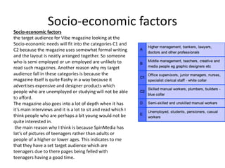 Socio-economic factors
Socio-economic factors
the target audience for Vibe magazine looking at the
Socio-economic needs will fit into the categories C1 and
C2 because the magazine uses somewhat formal writing
and the layout is neatly arranged together. So someone
who is semi employed or un employed are unlikely to
read such magazines. Another reason why my target
audience fall in these categories is because the
magazine itself is quite flashy in a way because it
advertises expensive and designer products which
people who are unemployed or studying will not be able
to afford.
The magazine also goes into a lot of depth when it has
it’s main interviews and it is a lot to sit and read which I
think people who are perhaps a bit young would not be
quite interested in.
the main reason why I think is because SpinMedia has
lot’s of pictures of teenagers rather than adults or
people of a higher or lower ages. This indicates to me
that they have a set target audience which are
teenagers due to there pages being felled with
teenagers having a good time.
 