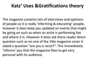 Katz’ Uses &Gratifications theory
The magazine contains lots of interviews and opinions
of people so it is really ‘informing & educating’ people,
however it does keep you updated on events that might
be going on such as when an artist is performing live
and where it is. However it does ask there reader direct
question such as on one of the Vibe magazine cover it
asked a question “are you a racist?”. This immediately
‘informs’ you that the magazine likes to get very
personal with its audience.
 