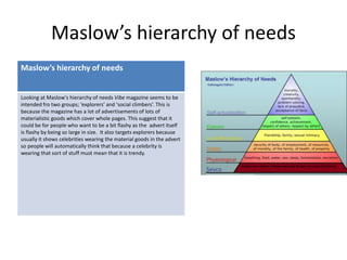 Maslow’s hierarchy of needs
Maslow’s hierarchy of needs
Looking at Maslow's hierarchy of needs Vibe magazine seems to be
intended fro two groups; ‘explorers’ and ‘social climbers’. This is
because the magazine has a lot of advertisements of lots of
materialistic goods which cover whole pages. This suggest that it
could be for people who want to be a bit flashy as the advert itself
is flashy by being so large in size. It also targets explorers because
usually it shows celebrities wearing the material goods in the advert
so people will automatically think that because a celebrity is
wearing that sort of stuff must mean that it is trendy.
 