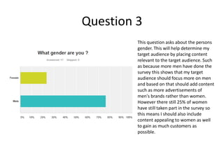 Question 3
This question asks about the persons
gender. This will help determine my
target audience by placing content
relevant to the target audience. Such
as because more men have done the
survey this shows that my target
audience should focus more on men
and based on that should add content
such as more advertisements of
men's brands rather than women.
However there still 25% of women
have still taken part in the survey so
this means I should also include
content appealing to women as well
to gain as much customers as
possible.
 