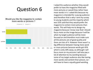 Question 6
I asked the audience whether they would
prefer to have the magazine filled with
more pictures or would they rather have
more words in it. I asked this because my
magazine is intended for a young audience
and therefore that is why I sent my survey
to young students and the majority which
was 55% said that they would prefer the
magazine to contain more pictures than
words. This will help me to design my
magazine because I know now that I should
focus more on the image because it will be
what my target audience will be more
focused on and therefore must make sure
all the pictures are of good quality and
there are lots of it. However there wasn’t a
big difference between having more word
or more pictures because words got 45%
which is only 10% away, so although I will
focus more on my pictures I will also pay a
lot of attention to my wording because
some of my target audience also like having
more words and content than picture, so I
will have to have a equally good wording.
 