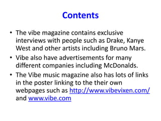 Contents
• The vibe magazine contains exclusive
interviews with people such as Drake, Kanye
West and other artists including Bruno Mars.
• Vibe also have advertisements for many
different companies including McDonalds.
• The Vibe music magazine also has lots of links
in the poster linking to the their own
webpages such as http://www.vibevixen.com/
and www.vibe.com
 