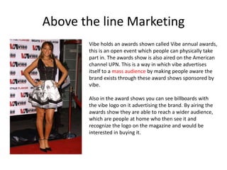 Above the line Marketing
Vibe holds an awards shown called Vibe annual awards,
this is an open event which people can physically take
part in. The awards show is also aired on the American
channel UPN. This is a way in which vibe advertises
itself to a mass audience by making people aware the
brand exists through these award shows sponsored by
vibe.
Also in the award shows you can see billboards with
the vibe logo on it advertising the brand. By airing the
awards show they are able to reach a wider audience,
which are people at home who then see it and
recognize the logo on the magazine and would be
interested in buying it.
 
