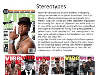 Stereotypes
From Vibe’s front covers it is clear that they are targeting
young African American people because most of their front
covers are of African American people posing quite fierce.
Most of the people in Vibe give of the appearance of gangsters
because they dress with a lot of jewellery and all the artists try
to come off as tough looking by posing with their shirts off and
showing of their upper body. Also by them putting content of
people topless shows that they don’t aim the magazine at kids
very young and also because of the fears facial expressions of
the artists also shows this.
Images like this which are used thought also influence people
to buy lots of jewellery and look trendy like the artists shown,
so this will end up people wanting to be more like gangsters
because of the fears attitudes expressed on their faces and
mass amounts of jewellery they wear.
 