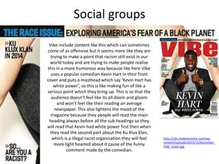 Social groups
Vibe include content like this which can sometimes
come of as offensive but it seems more like they are
trying to make a point that racism still exist in our
world today and are trying to make people realise
this in a more humorous way because like here Vibe
uses a popular comedian Kevin Hart in their front
cover and puts a masthead which say ‘Kevin Hart has
white power’, so this is like making fun of like a
serious point which they bring up. This is so that the
audience doesn’t feel like its all doom and gloom
and won’t feel like their reading an average
newspaper. This also lightens the mood of the
magazine because they people will read the main
heading always before all the sub headings so they
will read that Kevin had white power first then when
they read the second part about the Ku Klux Klan,
which is a illegal racist organisation they will feel
more light hearted about it cause of the funny
comment made by the comedian.
http://cdn.madamenoire.com/wp-
content/uploads/2013/12/KevinHart_
VIBE_Cover.jpg
 