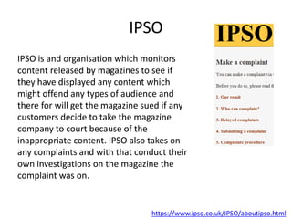 IPSO
IPSO is and organisation which monitors
content released by magazines to see if
they have displayed any content which
might offend any types of audience and
there for will get the magazine sued if any
customers decide to take the magazine
company to court because of the
inappropriate content. IPSO also takes on
any complaints and with that conduct their
own investigations on the magazine the
complaint was on.
https://www.ipso.co.uk/IPSO/aboutipso.html
 