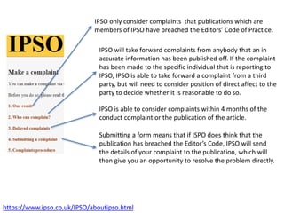 https://www.ipso.co.uk/IPSO/aboutipso.html
IPSO will take forward complaints from anybody that an in
accurate information has been published off. If the complaint
has been made to the specific individual that is reporting to
IPSO, IPSO is able to take forward a complaint from a third
party, but will need to consider position of direct affect to the
party to decide whether it is reasonable to do so.
IPSO only consider complaints that publications which are
members of IPSO have breached the Editors’ Code of Practice.
IPSO is able to consider complaints within 4 months of the
conduct complaint or the publication of the article.
Submitting a form means that if ISPO does think that the
publication has breached the Editor’s Code, IPSO will send
the details of your complaint to the publication, which will
then give you an opportunity to resolve the problem directly.
 