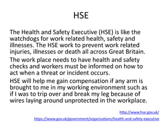 HSE
The Health and Safety Executive (HSE) is like the
watchdogs for work related health, safety and
illnesses. The HSE work to prevent work related
injuries, illnesses or death all across Great Britain.
The work place needs to have health and safety
checks and workers must be informed on how to
act when a threat or incident occurs.
HSE will help me gain compensation if any arm is
brought to me in my working environment such as
if I was to trip over and break my leg because of
wires laying around unprotected in the workplace.
https://www.gov.uk/government/organisations/health-and-safety-executive
http://www.hse.gov.uk/
 