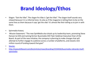 Brand Ideology/Ethos
• Slogan: “Get the Vibe”. The slogan fro Vibe is “get the Vibe”. The slogan itself sounds very
relaxed because it in a informal tone. Its also as if the magazine is telling them to be on the
same lines as them because it says ‘get the vibe’ it’s almost like their telling us to join in with
them.
• Spinmedia history
• Mission Statement: “The new SpinMedia also shook up its leadership team, promoting Steve
Hansen to CEO and naming former Buzzmedia CEO Tyler Goldman Executive Chair of the
Board. As part of the new initiative, the company is planning to make changes that will
attempt to further engage its audience across a number of platforms, and closed a $15
million round of funding toward that goal.”
• Source:
• http://www.billboard.com/biz/articles/news/branding/1554416/buzzmedia-rebrands-itself-
spinmedia
 